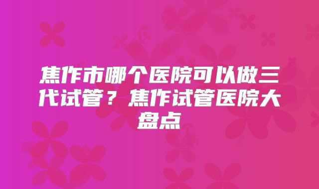 焦作市哪个医院可以做三代试管？焦作试管医院大盘点
