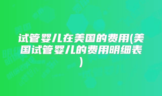 试管婴儿在美国的费用(美国试管婴儿的费用明细表)