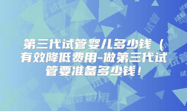 第三代试管婴儿多少钱（有效降低费用-做第三代试管要准备多少钱！