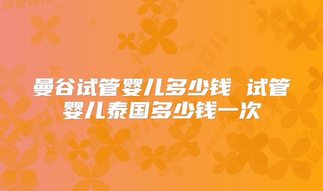 曼谷试管婴儿多少钱 试管婴儿泰国多少钱一次