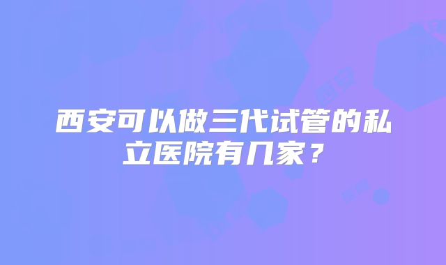 西安可以做三代试管的私立医院有几家?