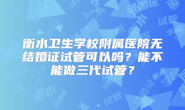 衡水卫生学校附属医院无结婚证试管可以吗？能不能做三代试管？