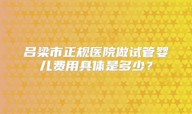 吕梁市正规医院做试管婴儿费用具体是多少？