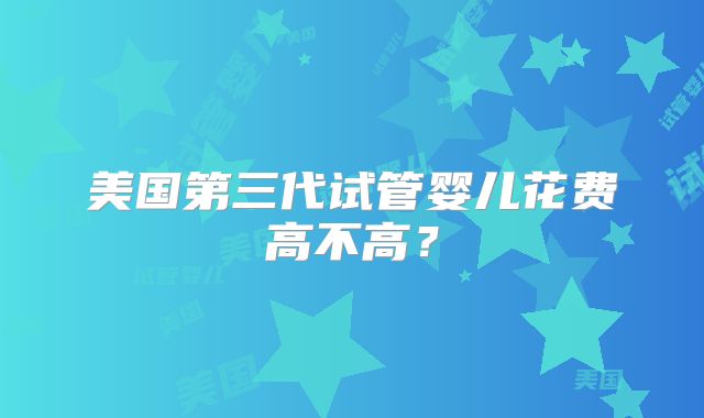 美国第三代试管婴儿花费高不高？