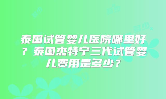泰国试管婴儿医院哪里好？泰国杰特宁三代试管婴儿费用是多少？