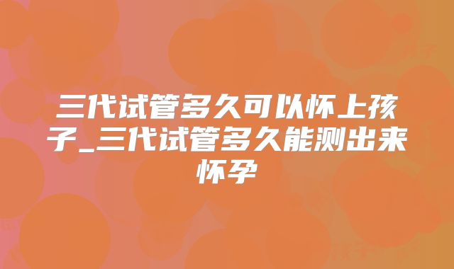 三代试管多久可以怀上孩子_三代试管多久能测出来怀孕