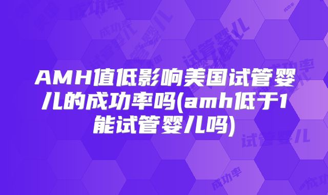 AMH值低影响美国试管婴儿的成功率吗(amh低于1能试管婴儿吗)
