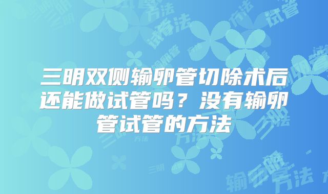 三明双侧输卵管切除术后还能做试管吗？没有输卵管试管的方法