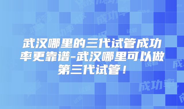 武汉哪里的三代试管成功率更靠谱-武汉哪里可以做第三代试管！
