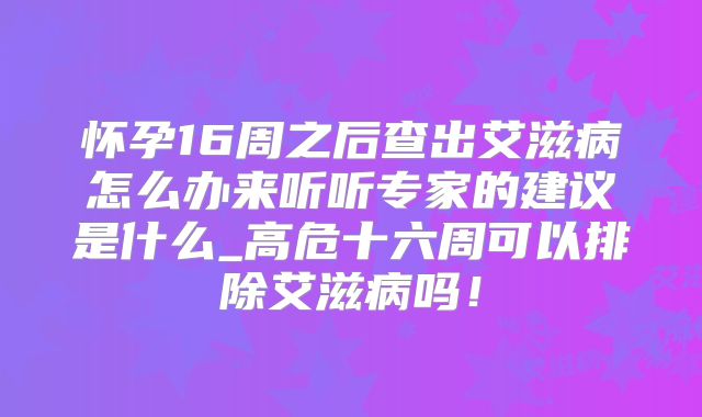 怀孕16周之后查出艾滋病怎么办来听听专家的建议是什么_高危十六周可以排除艾滋病吗！