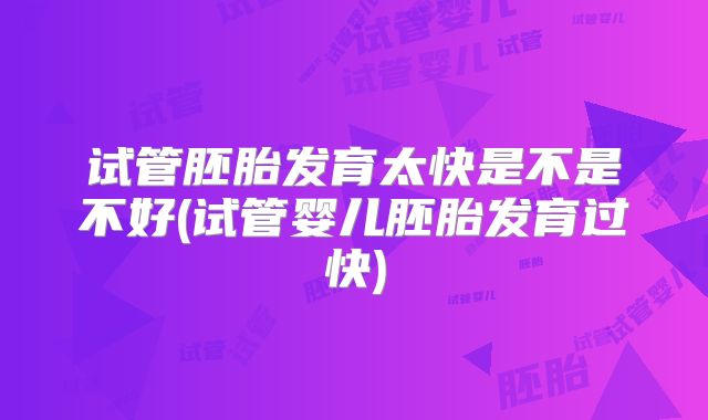 试管胚胎发育太快是不是不好(试管婴儿胚胎发育过快)
