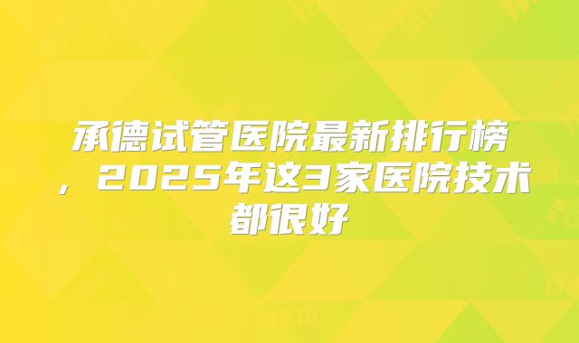 承德试管医院最新排行榜,2025年这3家医院技术都很好