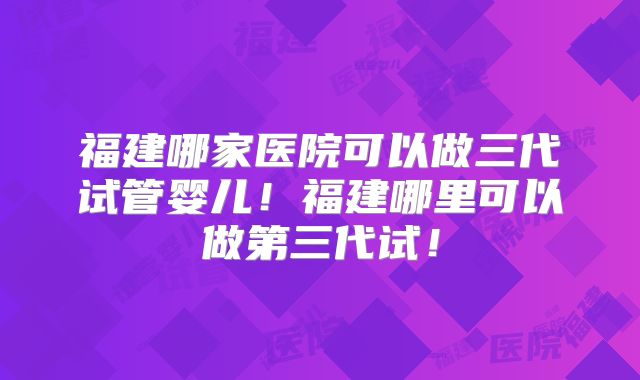 福建哪家医院可以做三代试管婴儿！福建哪里可以做第三代试！