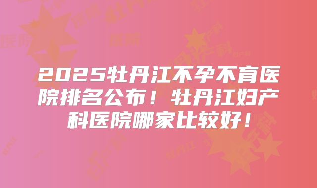 2025牡丹江不孕不育医院排名公布！牡丹江妇产科医院哪家比较好！