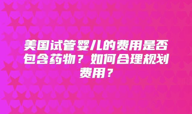 美国试管婴儿的费用是否包含药物？如何合理规划费用？