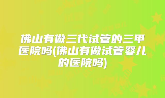 佛山有做三代试管的三甲医院吗(佛山有做试管婴儿的医院吗)