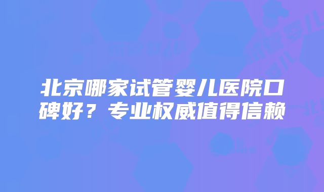 北京哪家试管婴儿医院口碑好？专业权威值得信赖