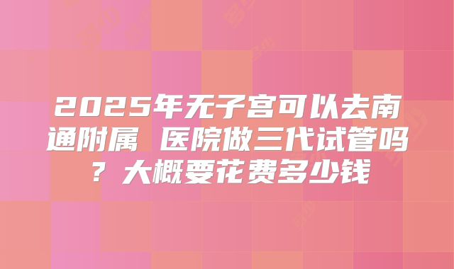 2025年无子宫可以去南通附属 医院做三代试管吗？大概要花费多少钱