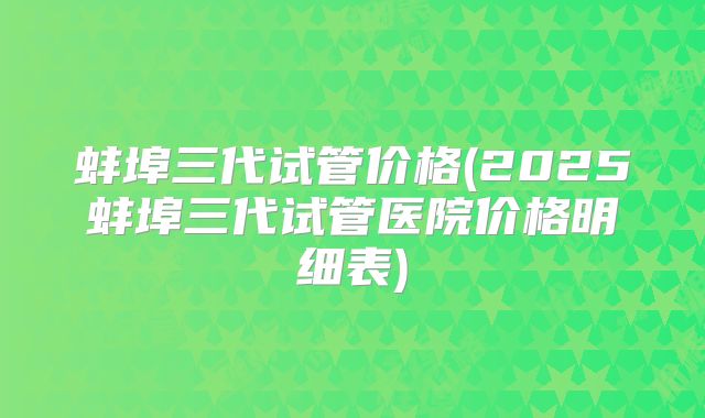 蚌埠三代试管价格(2025蚌埠三代试管医院价格明细表)