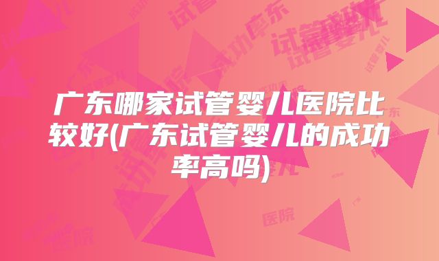 广东哪家试管婴儿医院比较好(广东试管婴儿的成功率高吗)