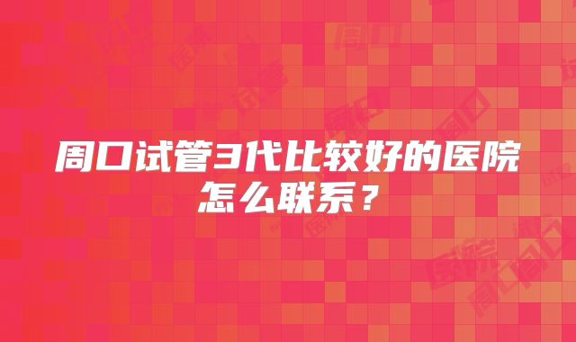 周口试管3代比较好的医院怎么联系？