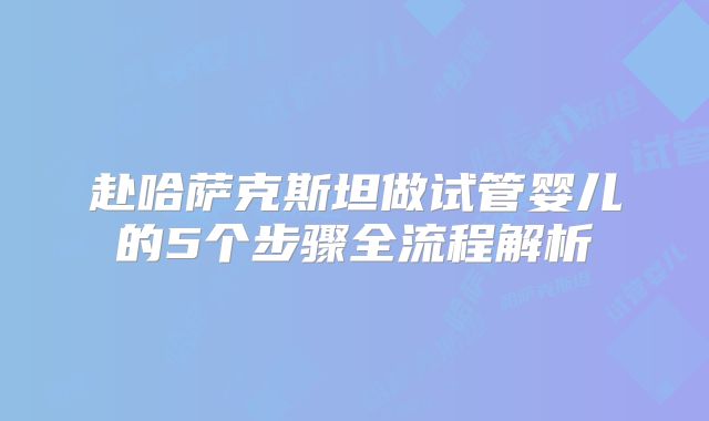 赴哈萨克斯坦做试管婴儿的5个步骤全流程解析