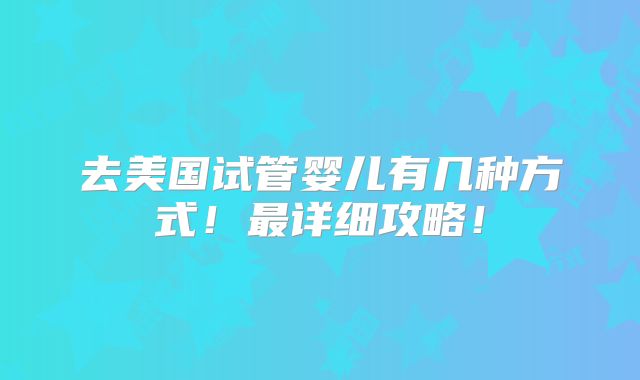 去美国试管婴儿有几种方式！最详细攻略！