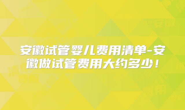 安徽试管婴儿费用清单-安徽做试管费用大约多少!