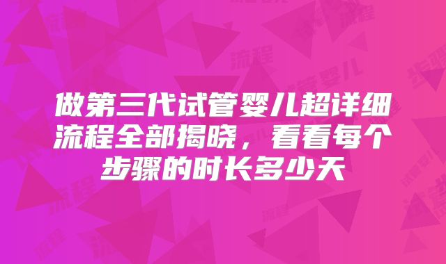做第三代试管婴儿超详细流程全部揭晓，看看每个步骤的时长多少天