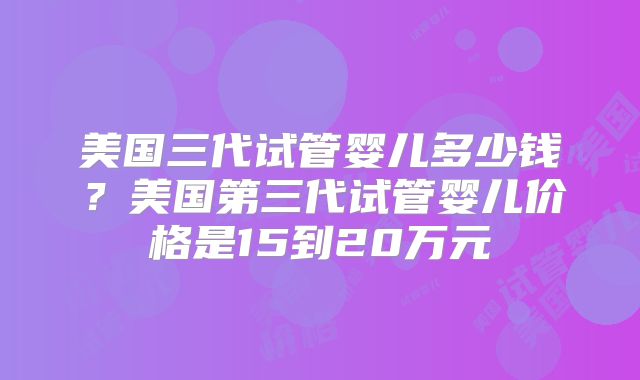 美国三代试管婴儿多少钱？美国第三代试管婴儿价格是15到20万元