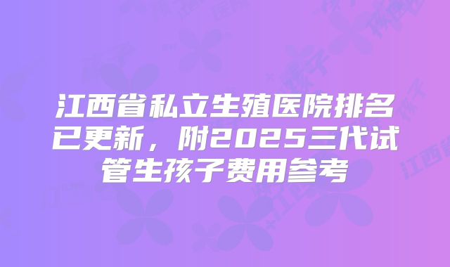 江西省私立生殖医院排名已更新,附2025三代试管生孩子费用参考