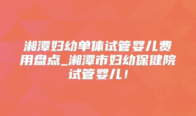 湘潭妇幼单体试管婴儿费用盘点_湘潭市妇幼保健院试管婴儿！