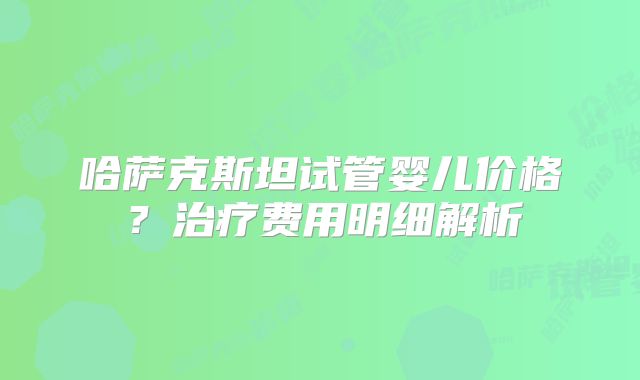 哈萨克斯坦试管婴儿价格？治疗费用明细解析