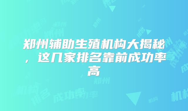 郑州辅助生殖机构大揭秘，这几家排名靠前成功率高