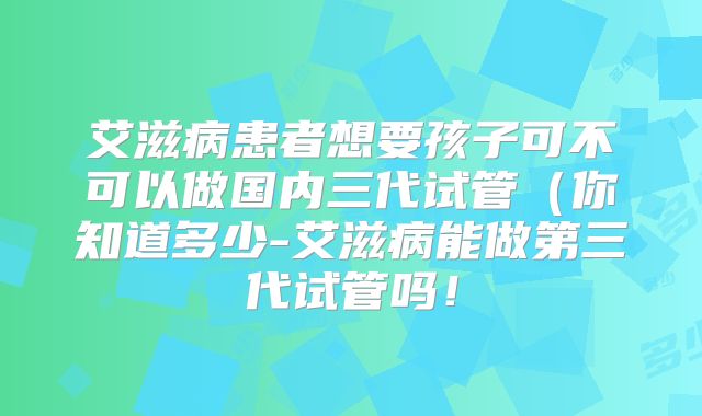 艾滋病患者想要孩子可不可以做国内三代试管（你知道多少-艾滋病能做第三代试管吗！