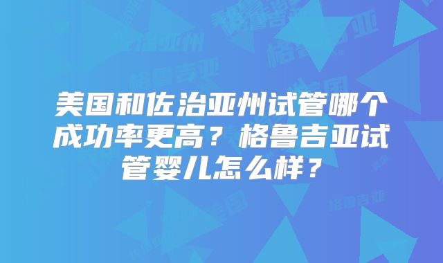 美国和佐治亚州试管哪个成功率更高？格鲁吉亚试管婴儿怎么样？