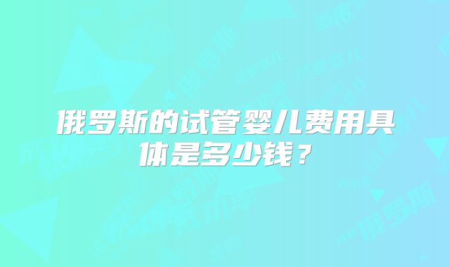 俄罗斯的试管婴儿费用具体是多少钱？