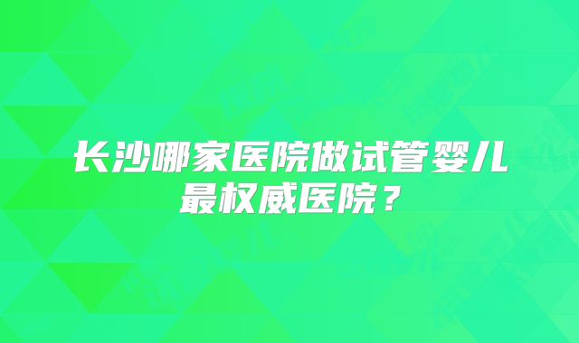 长沙哪家医院做试管婴儿最权威医院?