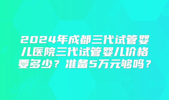 2024年成都三代试管婴儿医院三代试管婴儿价格要多少？准备5万元够吗？