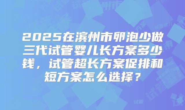 2025在滨州市卵泡少做三代试管婴儿长方案多少钱，试管超长方案促排和短方案怎么选择？