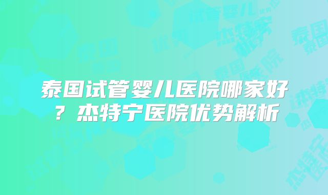 泰国试管婴儿医院哪家好?杰特宁医院优势解析