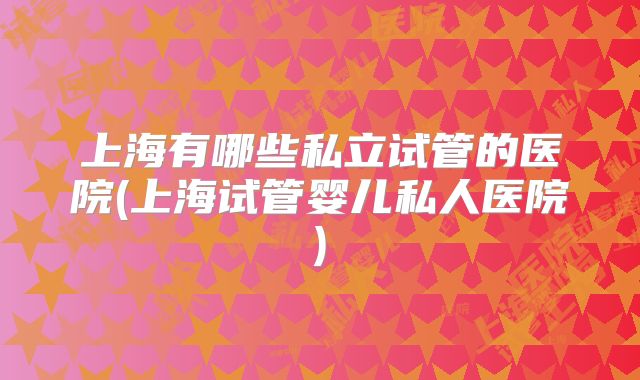 上海有哪些私立试管的医院(上海试管婴儿私人医院)