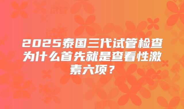 2025泰国三代试管检查为什么首先就是查看性激素六项？