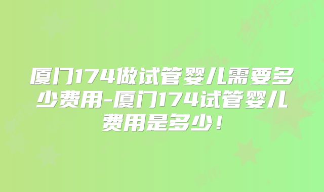 厦门174做试管婴儿需要多少费用-厦门174试管婴儿费用是多少！