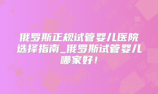 俄罗斯正规试管婴儿医院选择指南_俄罗斯试管婴儿哪家好！