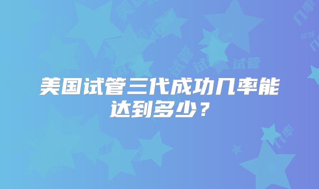 美国试管三代成功几率能达到多少？