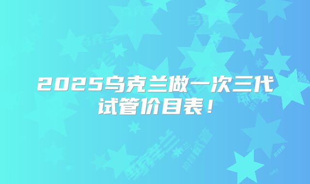 2025乌克兰做一次三代试管价目表！