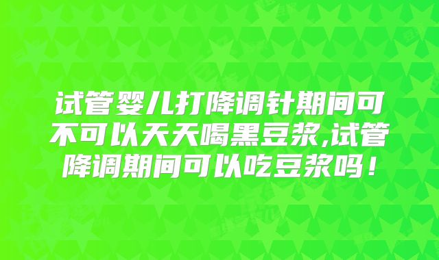 试管婴儿打降调针期间可不可以天天喝黑豆浆,试管降调期间可以吃豆浆吗！