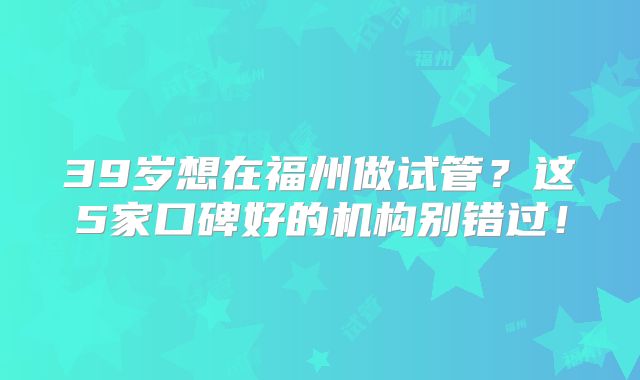 39岁想在福州做试管？这5家口碑好的机构别错过！