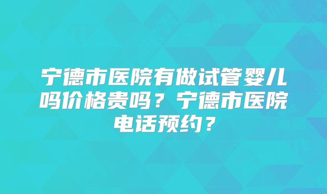 宁德市医院有做试管婴儿吗价格贵吗？宁德市医院电话预约？